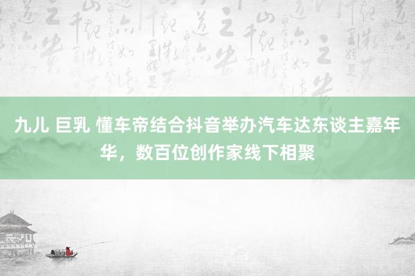 九儿 巨乳 懂车帝结合抖音举办汽车达东谈主嘉年华，数百位创作家线下相聚