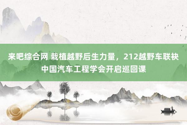 来吧综合网 栽植越野后生力量，212越野车联袂中国汽车工程学会开启巡回课