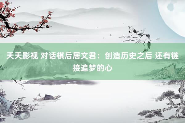 天天影视 对话棋后居文君：创造历史之后 还有链接追梦的心