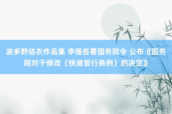 波多野结衣作品集 李强签署国务院令 公布《国务院对于修改〈快递暂行条例〉的决定》