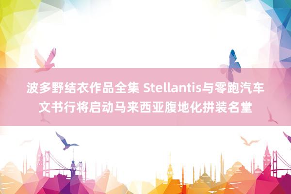 波多野结衣作品全集 Stellantis与零跑汽车文书行将启动马来西亚腹地化拼装名堂