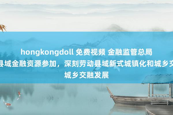 hongkongdoll 免费视频 金融监管总局：加大县域金融资源参加，深刻劳动县域新式城镇化和城乡交融发展