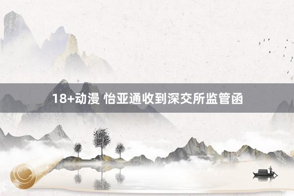 18+动漫 怡亚通收到深交所监管函