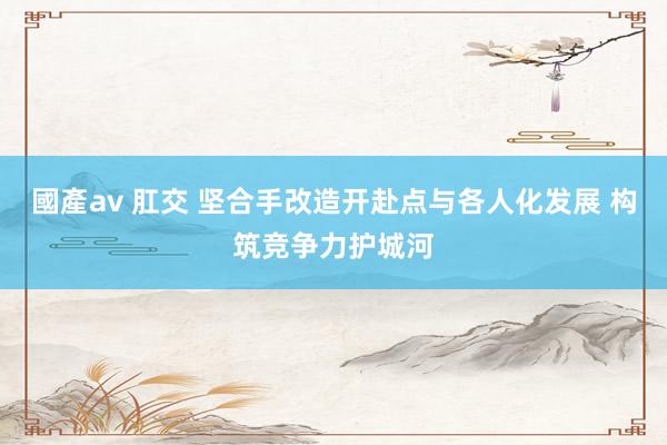 國產av 肛交 坚合手改造开赴点与各人化发展 构筑竞争力护城河