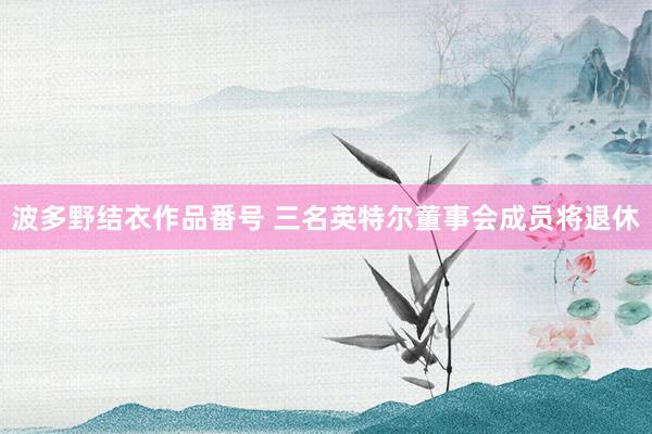 波多野结衣作品番号 三名英特尔董事会成员将退休