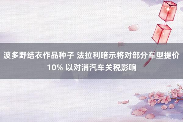 波多野结衣作品种子 法拉利暗示将对部分车型提价10% 以对消汽车关税影响
