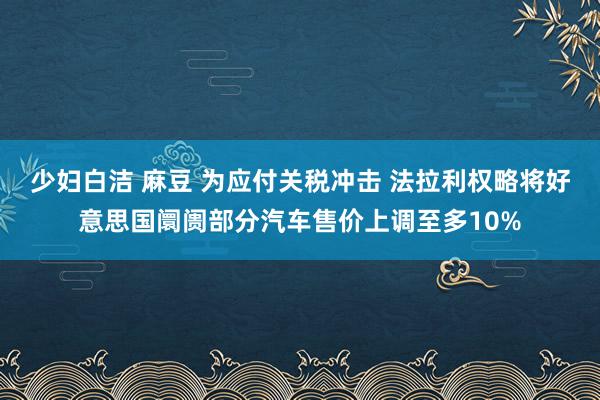 少妇白洁 麻豆 为应付关税冲击 法拉利权略将好意思国阛阓部分汽车售价上调至多10%