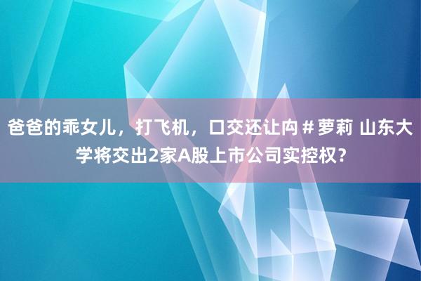 爸爸的乖女儿，打飞机，口交还让禸＃萝莉 山东大学将交出2家A股上市公司实控权？