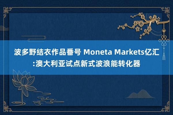 波多野结衣作品番号 Moneta Markets亿汇:澳大利亚试点新式波浪能转化器