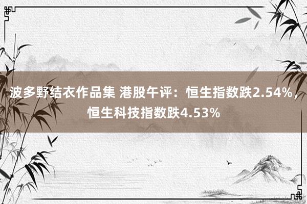 波多野结衣作品集 港股午评：恒生指数跌2.54%，恒生科技指数跌4.53%