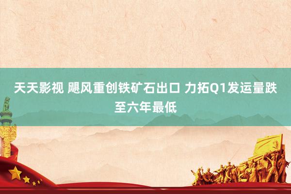 天天影视 飓风重创铁矿石出口 力拓Q1发运量跌至六年最低