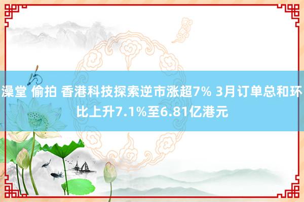 澡堂 偷拍 香港科技探索逆市涨超7% 3月订单总和环比上升7.1%至6.81亿港元