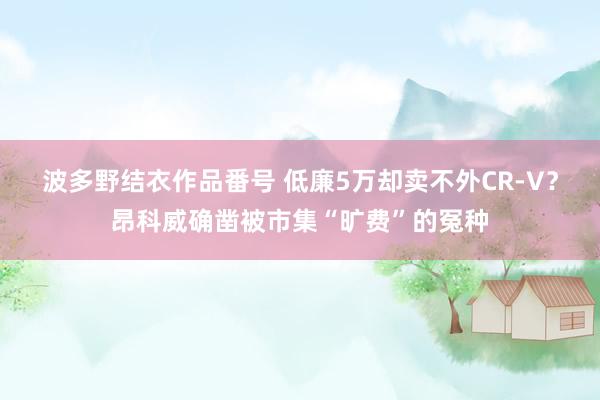 波多野结衣作品番号 低廉5万却卖不外CR-V？昂科威确凿被市集“旷费”的冤种