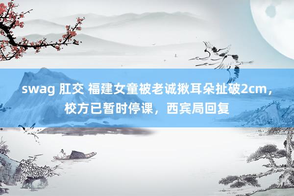 swag 肛交 福建女童被老诚揪耳朵扯破2cm，校方已暂时停课，西宾局回复