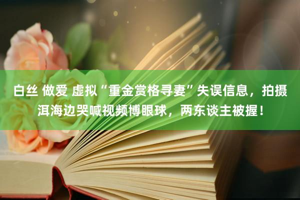 白丝 做爱 虚拟“重金赏格寻妻”失误信息，拍摄洱海边哭喊视频博眼球，两东谈主被握！