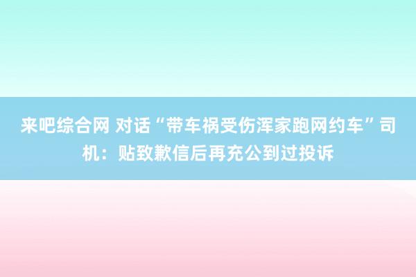 来吧综合网 对话“带车祸受伤浑家跑网约车”司机：贴致歉信后再充公到过投诉