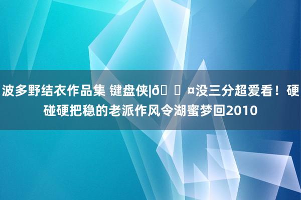 波多野结衣作品集 键盘侠|😤没三分超爱看！硬碰硬把稳的老派作风令湖蜜梦回2010