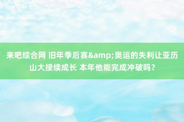来吧综合网 旧年季后赛&奥运的失利让亚历山大接续成长 本年他能完成冲破吗？