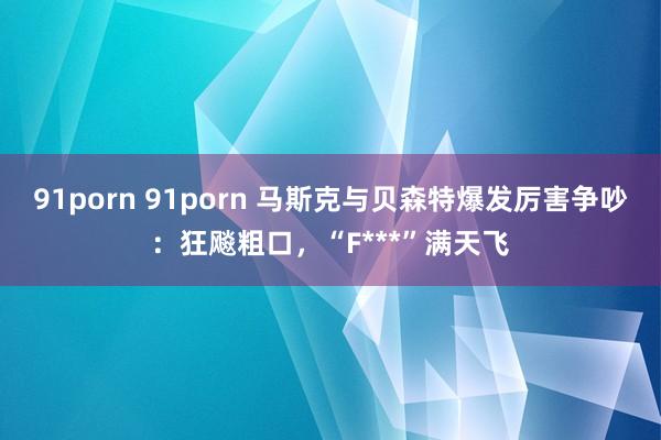91porn 91porn 马斯克与贝森特爆发厉害争吵：狂飚粗口，“F***”满天飞