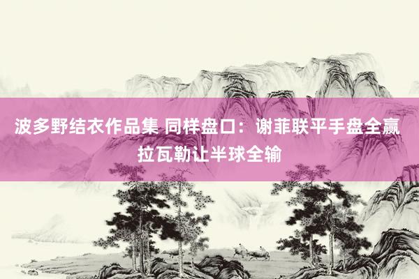 波多野结衣作品集 同样盘口：谢菲联平手盘全赢 拉瓦勒让半球全输