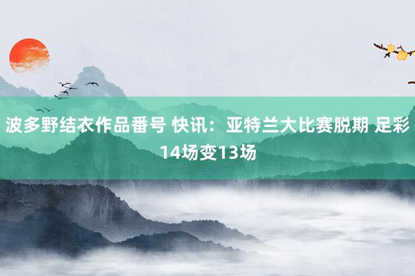 波多野结衣作品番号 快讯：亚特兰大比赛脱期 足彩14场变13场