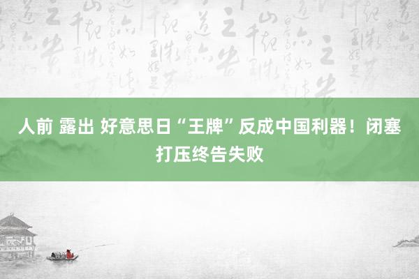 人前 露出 好意思日“王牌”反成中国利器！闭塞打压终告失败