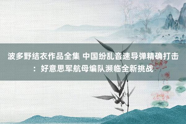 波多野结衣作品全集 中国纷乱音速导弹精确打击：好意思军航母编队濒临全新挑战
