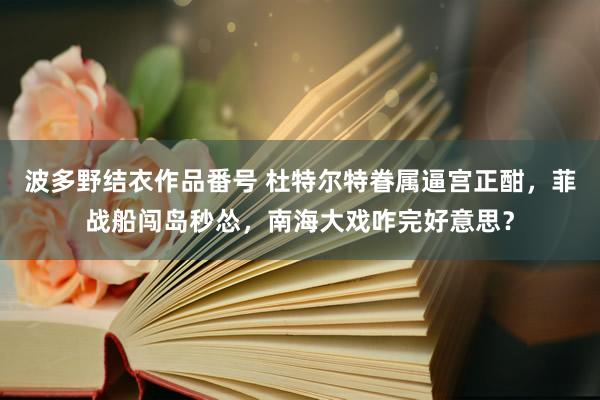 波多野结衣作品番号 杜特尔特眷属逼宫正酣，菲战船闯岛秒怂，南海大戏咋完好意思？