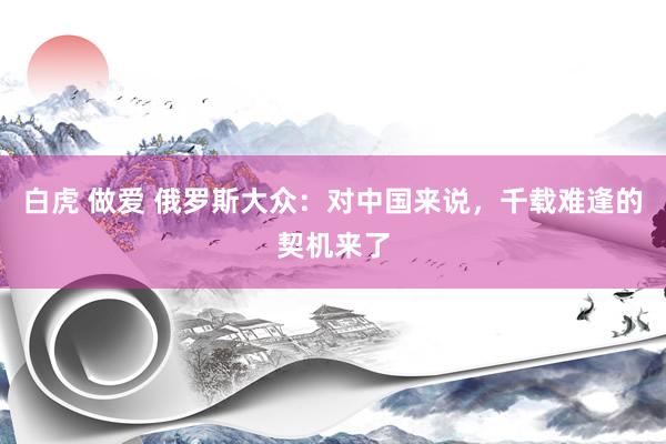 白虎 做爱 俄罗斯大众：对中国来说，千载难逢的契机来了