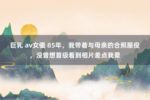 巨乳 av女優 85年，我带着与母亲的合照服役，没曾想首级看到相片差点我晕