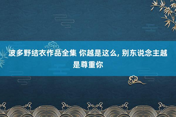 波多野结衣作品全集 你越是这么， 别东说念主越是尊重你