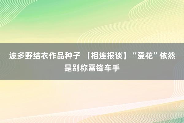 波多野结衣作品种子 【相连报谈】“爱花”依然是别称雷锋车手