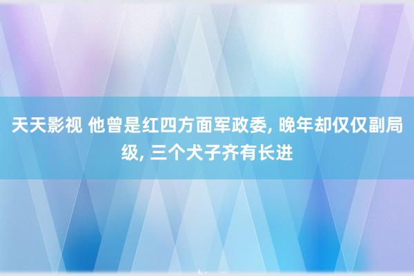 天天影视 他曾是红四方面军政委， 晚年却仅仅副局级， 三个犬子齐有长进