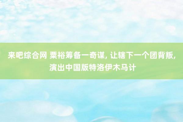 来吧综合网 粟裕筹备一奇谋， 让辖下一个团背叛， 演出中国版特洛伊木马计