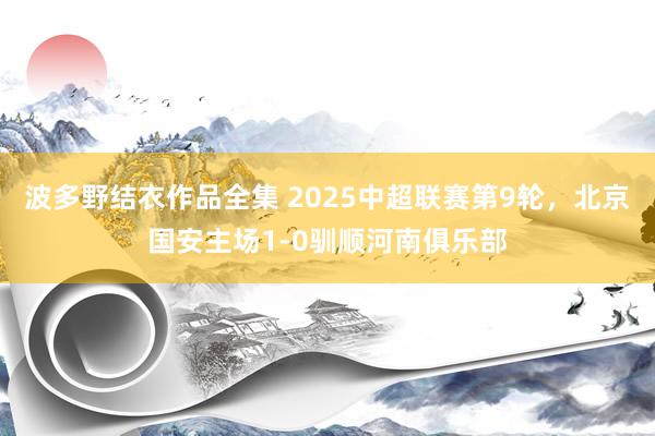 波多野结衣作品全集 2025中超联赛第9轮，北京国安主场1-0驯顺河南俱乐部