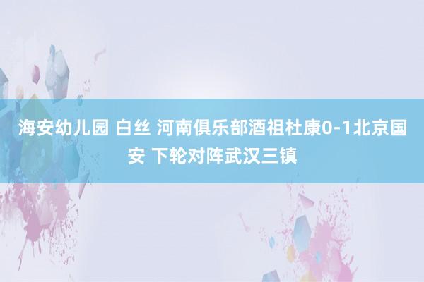 海安幼儿园 白丝 河南俱乐部酒祖杜康0-1北京国安 下轮对阵武汉三镇