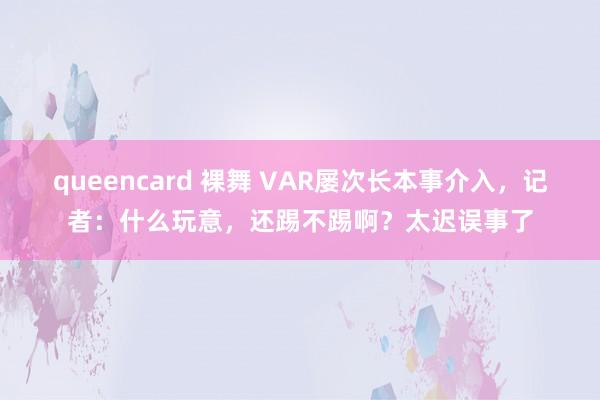 queencard 裸舞 VAR屡次长本事介入，记者：什么玩意，还踢不踢啊？太迟误事了
