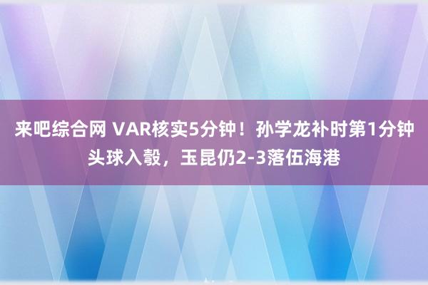 来吧综合网 VAR核实5分钟！孙学龙补时第1分钟头球入彀，玉昆仍2-3落伍海港
