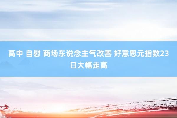 高中 自慰 商场东说念主气改善 好意思元指数23日大幅走高